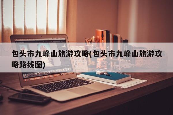 包头市九峰山旅游攻略(包头市九峰山旅游攻略路线图)
