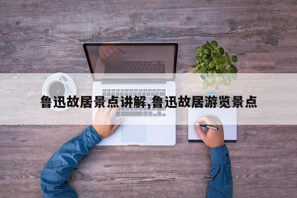 鲁迅故居景点讲解,鲁迅故居游览景点