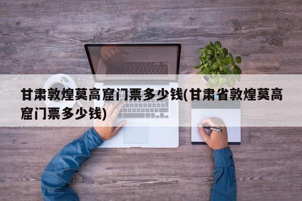甘肃敦煌莫高窟门票多少钱(甘肃省敦煌莫高窟门票多少钱)