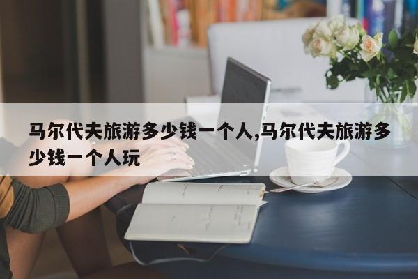 马尔代夫旅游多少钱一个人,马尔代夫旅游多少钱一个人玩