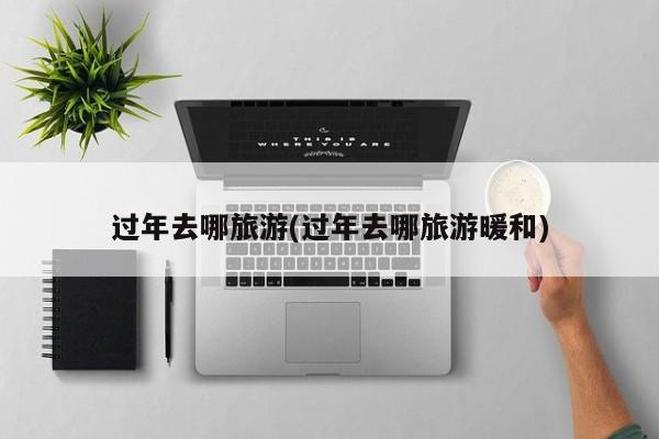 过年去哪旅游(过年去哪旅游暖和)