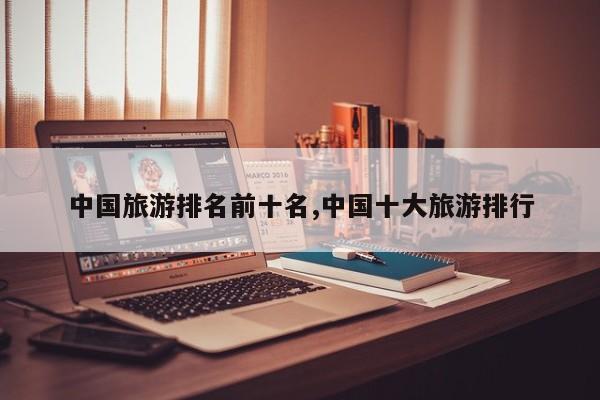 中国旅游排名前十名,中国十大旅游排行 第1张