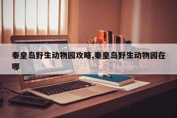 秦皇岛野生动物园攻略,秦皇岛野生动物园在哪
