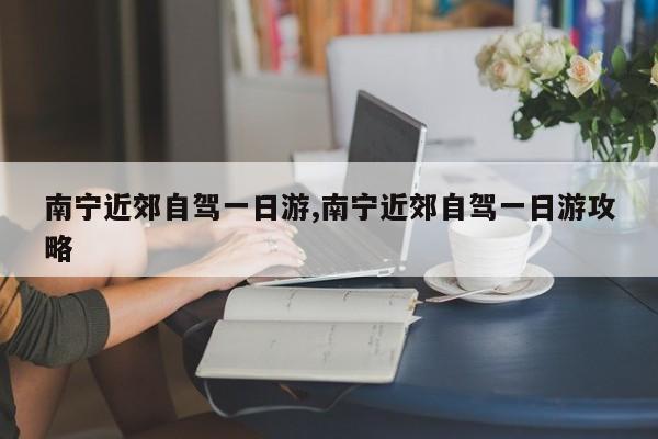 南宁近郊自驾一日游,南宁近郊自驾一日游攻略
