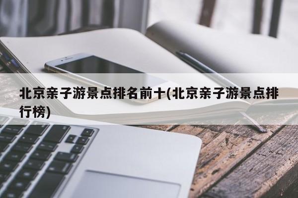 北京亲子游景点排名前十(北京亲子游景点排行榜)