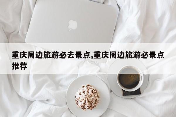 重庆周边旅游必去景点,重庆周边旅游必景点推荐