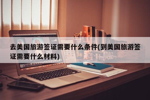 去美国旅游签证需要什么条件(到美国旅游签证需要什么材料)