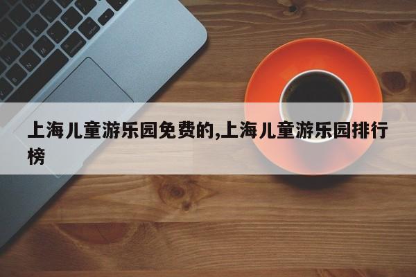 上海儿童游乐园免费的,上海儿童游乐园排行榜
