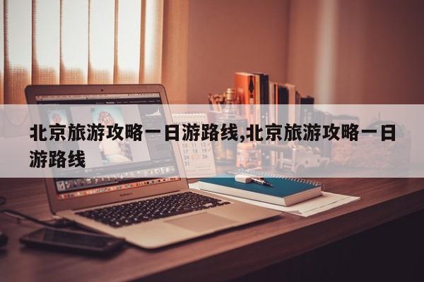 北京旅游攻略一日游路线,北京旅游攻略一日游路线