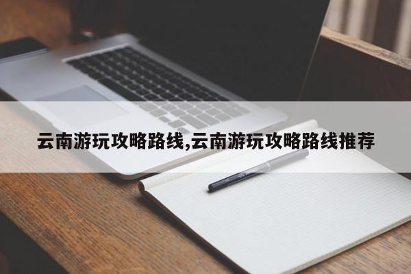 云南游玩攻略路线,云南游玩攻略路线推荐