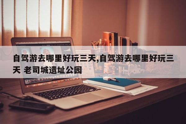 自驾游去哪里好玩三天,自驾游去哪里好玩三天 老司城遗址公园