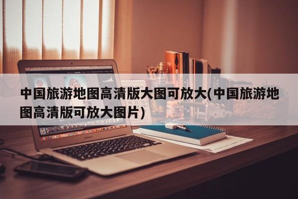 中国旅游地图高清版大图可放大(中国旅游地图高清版可放大图片)