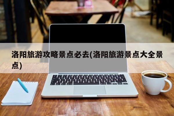 洛阳旅游攻略景点必去(洛阳旅游景点大全景点)