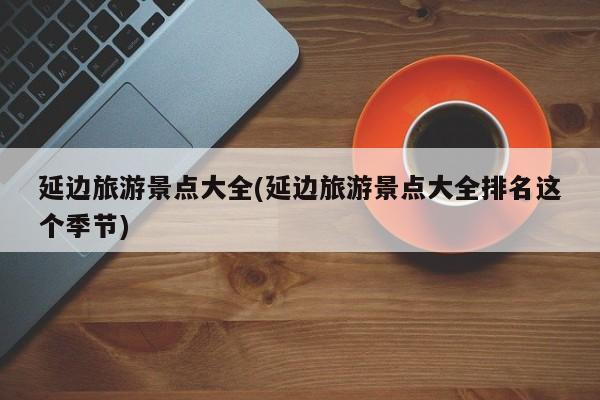 延边旅游景点大全(延边旅游景点大全排名这个季节)