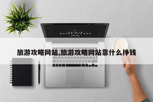 旅游攻略网站,旅游攻略网站靠什么挣钱