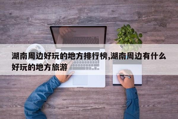 湖南周边好玩的地方排行榜,湖南周边有什么好玩的地方旅游