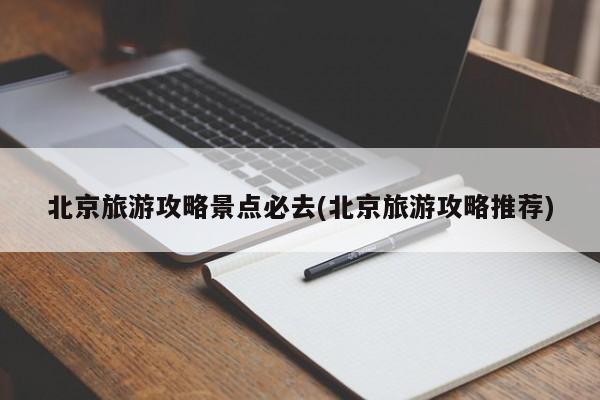 北京旅游攻略景点必去(北京旅游攻略推荐)